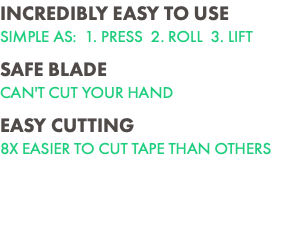 INCREDIBLY EASY TO USE SIMPLE AS: 1. PRESS 2. ROLL 3. LIFT SAFE BLADE CAN'T CUT YOUR HAND EASY CUTTING 8X EASIER TO CUT TAPE THAN OTHERS 